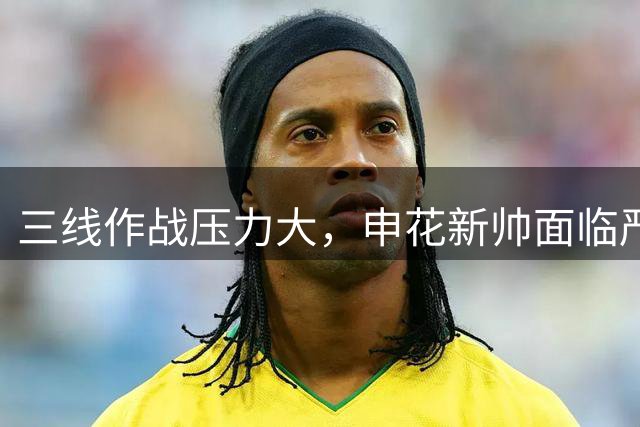三线作战压力大，申花新帅面临严峻挑战