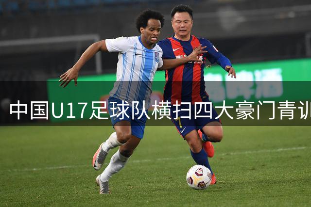 中国U17足球队横扫四大豪门青训军 缔造历史性夺冠时刻
