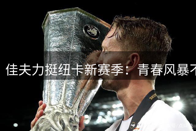 佳夫力挺纽卡新赛季：青春风暴不惧挑战 欧战目标坚定不移