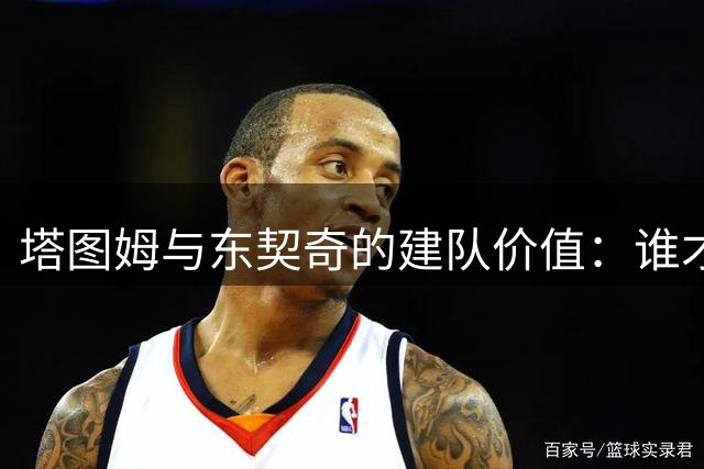 塔图姆与东契奇的建队价值：谁才是更具潜力的球队核心？