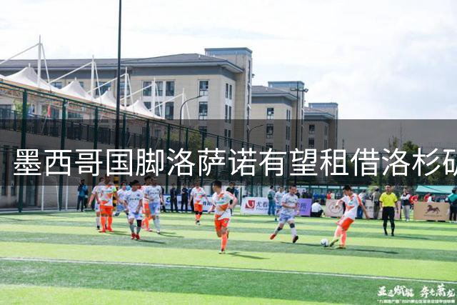 墨西哥国脚洛萨诺有望租借洛杉矶银河 开启美国职业大联盟新征程
