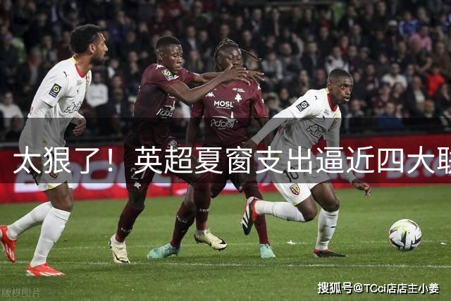 太狠了！英超夏窗支出逼近四大联赛之和，这就是第一联赛根本基础