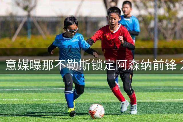 意媒曝那不勒斯锁定阿森纳前锋 2000万交易存两大前提