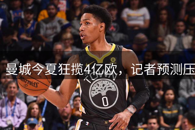 曼城今夏狂揽4亿欧，记者预测压哨两笔重磅引援