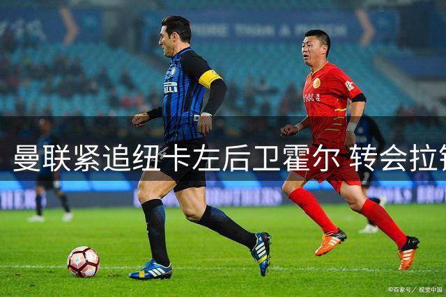 曼联紧追纽卡左后卫霍尔 转会拉锯战或达6000万镑
