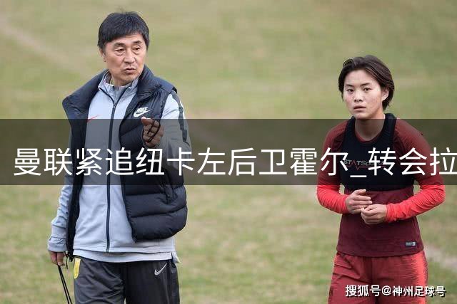 曼联紧追纽卡左后卫霍尔 转会拉锯战或达6000万镑