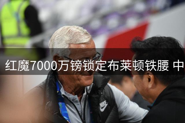 红魔7000万镑锁定布莱顿铁腰 中场短板终获补强