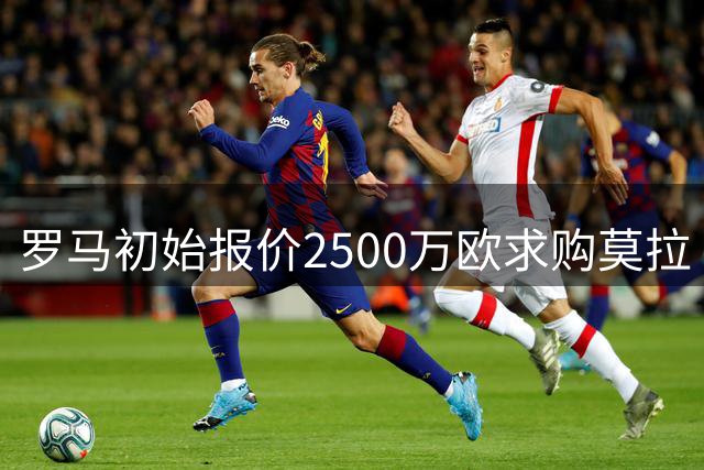 罗马初始报价2500万欧求购莫拉 波尔图5000万要价分歧巨大