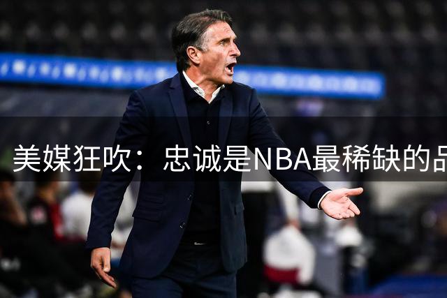 美媒狂吹：忠诚是NBA最稀缺的品质！球迷反击：球队也应该忠诚
