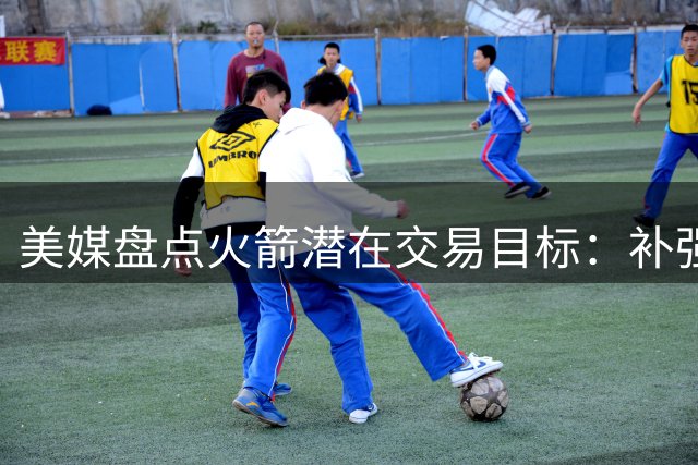 美媒盘点火箭潜在交易目标：补强投射，三名实用球员可供选择