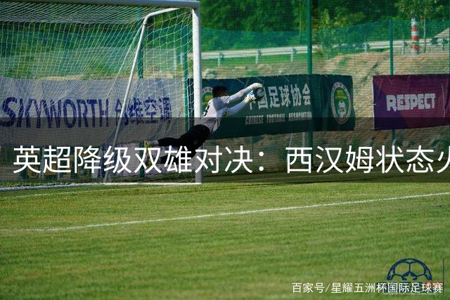 英超降级双雄对决：西汉姆状态火热挑战伯恩利