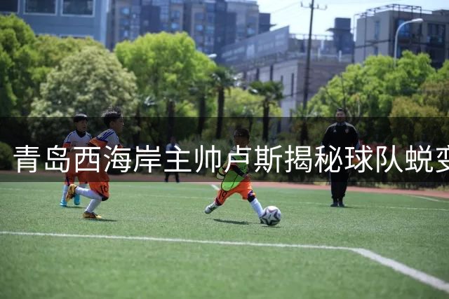 青岛西海岸主帅卢斯揭秘球队蜕变关键：团结一心实现积分突破